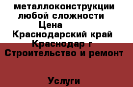 металлоконструкции любой сложности › Цена ­ 500 - Краснодарский край, Краснодар г. Строительство и ремонт » Услуги   